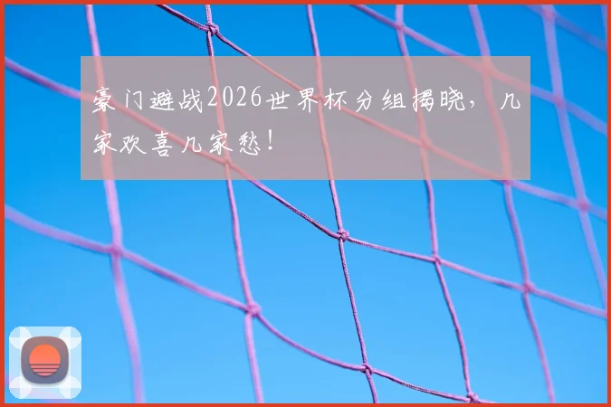 豪门避战2026世界杯分组揭晓，几家欢喜几家愁！