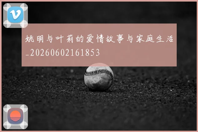 姚明与叶莉的爱情故事与家庭生活_20260602161853