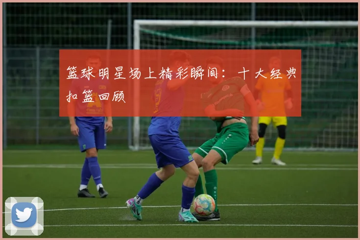 篮球明星场上精彩瞬间：十大经典扣篮回顾