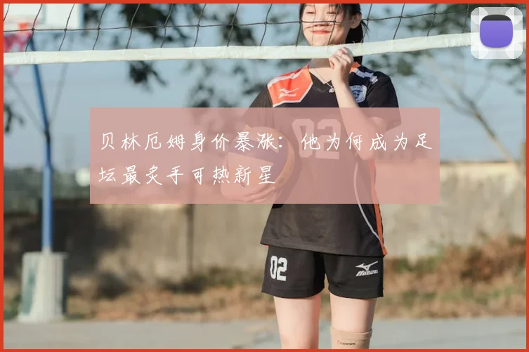 贝林厄姆身价暴涨：他为何成为足坛最炙手可热新星