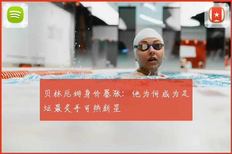 贝林厄姆身价暴涨：他为何成为足坛最炙手可热新星