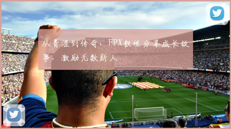 从青涩到传奇，FPX教练分享成长故事，激励无数新人