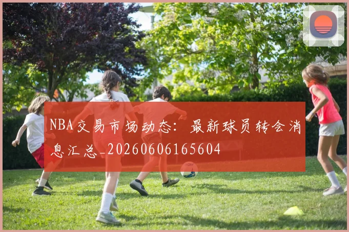 NBA交易市场动态:最新球员转会消息汇总_20260606165604