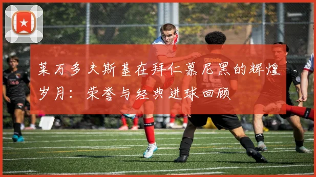 莱万多夫斯基在拜仁慕尼黑的辉煌岁月：荣誉与经典进球回顾