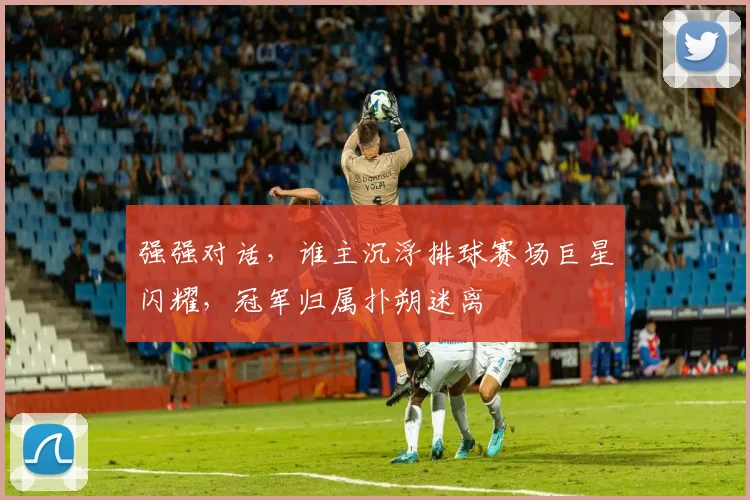 强强对话,谁主沉浮排球赛场巨星闪耀,冠军归属扑朔迷离