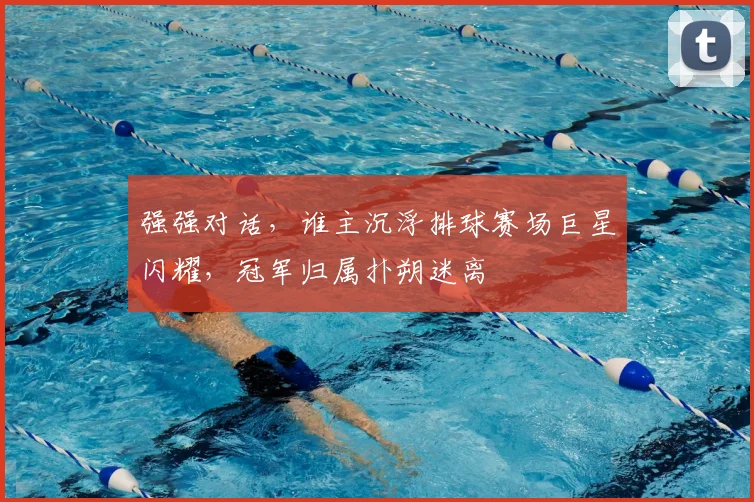 强强对话,谁主沉浮排球赛场巨星闪耀,冠军归属扑朔迷离