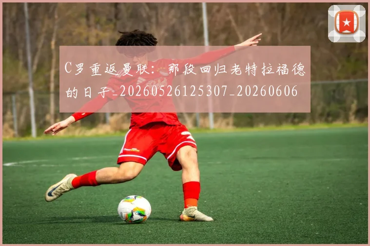 C罗重返曼联：那段回归老特拉福德的日子_20260526125307_20260606165506
