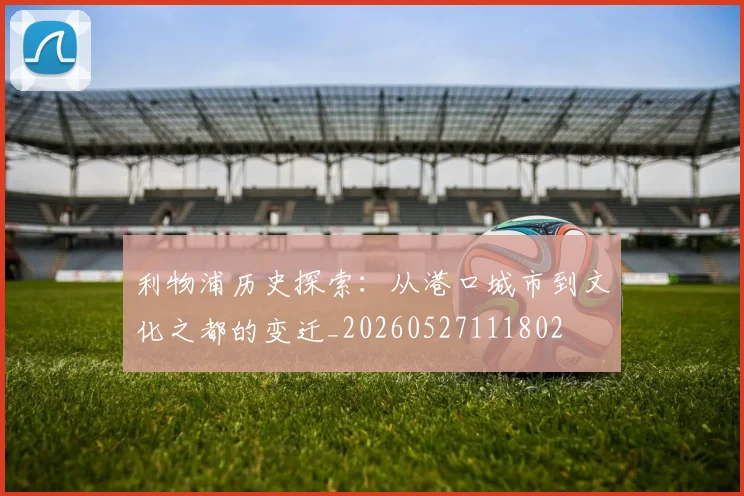 利物浦历史探索:从港口城市到文化之都的变迁_20260527111802