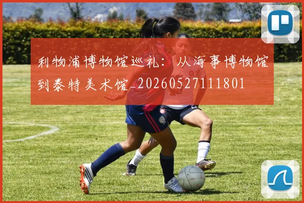 利物浦博物馆巡礼：从海事博物馆到泰特美术馆_20260527111801