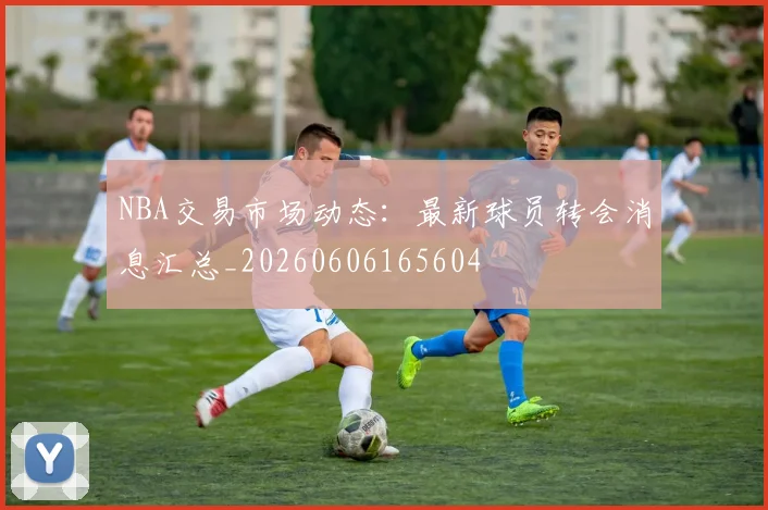 NBA交易市场动态：最新球员转会消息汇总_20260606165604
