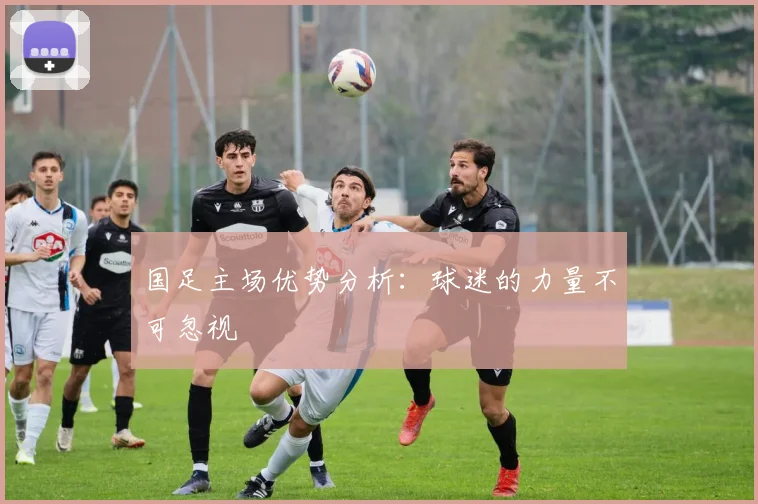 国足主场优势分析:球迷的力量不可忽视