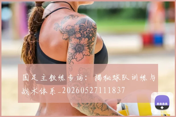 国足主教练专访：揭秘球队训练与战术体系_20260527111837